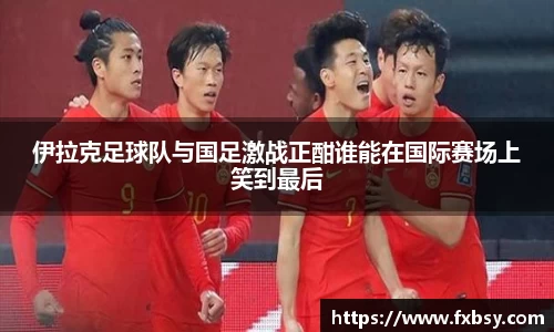伊拉克足球队与国足激战正酣谁能在国际赛场上笑到最后